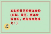 石斛粉灵芝粉西洋参粉(石斛、灵芝、西洋参混合粉，助你提高免疫力！)