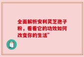 全面解析安利灵芝孢子粉，看看它的功效如何改变你的生活”