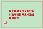 早上喝灵芝孢子粉好吗？孢子粉用开水冲泡还是温水泡