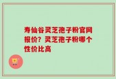 寿仙谷灵芝孢子粉官网报价？灵芝孢子粉哪个性价比高