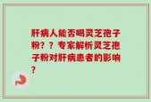 肝病人能否喝灵芝孢子粉？？专家解析灵芝孢子粉对肝病患者的影响？