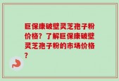 巨保康破壁灵芝孢子粉价格？了解巨保康破壁灵芝孢子粉的市场价格？