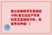 普兰店破壁灵芝富硒孢子粉(普兰店出产珍贵的灵芝富硒孢子粉，美容养生神器！)