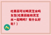 吃黑蒜可以喝灵芝水吗女生(吃黑蒜能和灵芝水一起喝吗？有什么好处？)