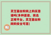 灵芝菌丝粉网上购买靠谱吗(多种渠道、挑选正规平台，灵芝菌丝粉网购安全可靠)