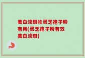 美白淡斑吃灵芝孢子粉有用(灵芝孢子粉有效美白淡斑)