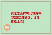 灵芝怎么样喝比较好喝(灵芝饮用建议，让你喜欢上它)