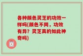 各种颜色灵芝的功效一样吗(颜色不同，功效有异？灵芝真的如此神奇吗)