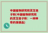 中国植物研究院灵芝孢子粉(中国植物研究院的灵芝孢子粉：一种神奇的保健品)