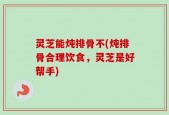 灵芝能炖排骨不(炖排骨合理饮食，灵芝是好帮手)