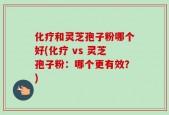 化疗和灵芝孢子粉哪个好(化疗 vs 灵芝孢子粉：哪个更有效？)
