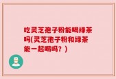吃灵芝孢子粉能喝绿茶吗(灵芝孢子粉和绿茶能一起喝吗？)