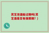 灵芝泡酒能过期吗(灵芝酒是否有保质期？)