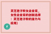 灵芝孢子粉女企业家_女性企业家的创新选择：灵芝孢子粉的潜力与应用)