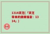1314灵芝(「灵芝带来的健康福音：1314」)