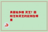真菌粘多糖 灵芝？茵阳芝和灵芝的区别在哪里