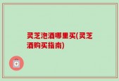 灵芝泡酒哪里买(灵芝酒购买指南)