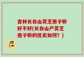 吉林长白山灵芝孢子粉好不好(长白山产灵芝孢子粉的优劣如何？)