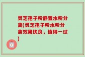 灵芝孢子粉静置水粉分离(灵芝孢子粉水粉分离效果优良，值得一试)