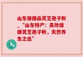 山东保健品灵芝孢子粉_“山东特产：高效保健灵芝孢子粉，天然养生之选”