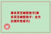 康禾灵芝破壁孢子(康禾灵芝破壁孢子：全方位提升免疫力)