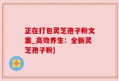 正在打包灵芝孢子粉文案_高效养生：全新灵芝孢子粉)