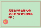 灵芝孢子粉会胀气吗(灵芝孢子粉会引起腹胀吗？)