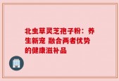 北虫草灵芝孢子粉：养生新宠 融合两者优势的健康滋补品