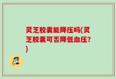 灵芝胶囊能降压吗(灵芝胶囊可否降低血压？)