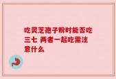 吃灵芝孢子粉时能否吃三七 两者一起吃需注意什么