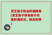 灵芝孢子粉治肝病网易(灵芝孢子粉有助于改善肝病状况，网友称赞)