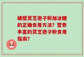 破壁灵芝孢子粉加冰糖的正确食用方法？营养丰富的灵芝孢子粉食用指南？