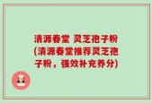 清源春堂 灵芝孢子粉(清源春堂推荐灵芝孢子粉，强效补充养分)