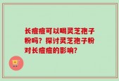 长痘痘可以喝灵芝孢子粉吗？探讨灵芝孢子粉对长痘痘的影响？