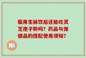 服用生脉饮后还能吃灵芝孢子粉吗？药品与保健品的搭配使用须知？
