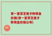 世一堂灵芝孢子粉铁盒价格(世一堂灵芝孢子粉铁盒价格公布)