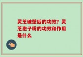 灵芝破壁后的功效？灵芝孢子粉的功效和作用是什么