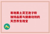寒地黑土灵芝孢子粉 独特品质与健康功效的天然养生瑰宝