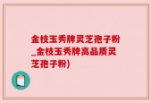 金枝玉秀牌灵芝孢子粉_金枝玉秀牌高品质灵芝孢子粉)