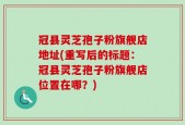 冠县灵芝孢子粉旗舰店地址(重写后的标题：冠县灵芝孢子粉旗舰店位置在哪？)