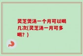 灵芝煲汤一个月可以喝几次(灵芝汤一月可多喝？)