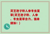 灵芝孢子粉人参冬虫夏草(灵芝孢子粉、人参、冬虫夏草合力，强身健体！)
