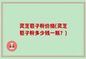 灵芝苞子粉价格(灵芝苞子粉多少钱一瓶？)