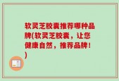 软灵芝胶囊推荐哪种品牌(软灵芝胶囊，让您健康自然，推荐品牌！)