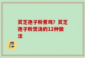 灵芝孢子粉煮鸡？灵芝孢子粉煲汤的12种做法