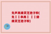 先声再康灵芝孢子粉(先覺傳承再現 無憂健康灵芝孢子粉)