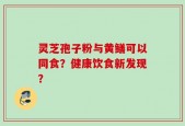 灵芝孢子粉与黄鳝可以同食？健康饮食新发现？