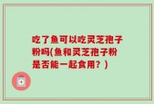 吃了鱼可以吃灵芝孢子粉吗(鱼和灵芝孢子粉是否能一起食用？)