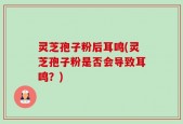 灵芝孢子粉后耳鸣(灵芝孢子粉是否会导致耳鸣？)