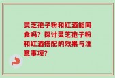 灵芝孢子粉和红酒能同食吗？探讨灵芝孢子粉和红酒搭配的效果与注意事项？